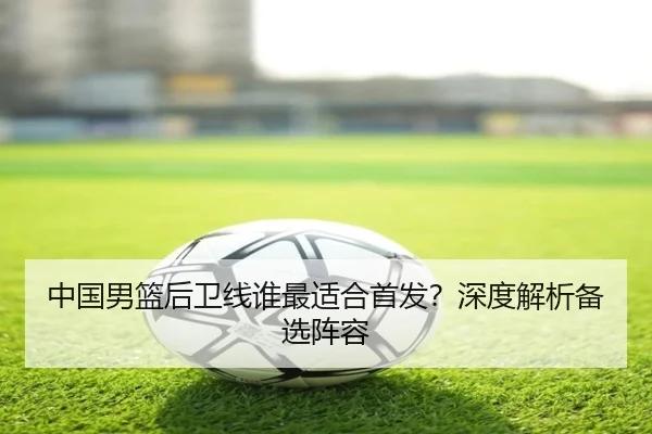 中国男篮后卫线谁最适合首发？深度解析备选阵容